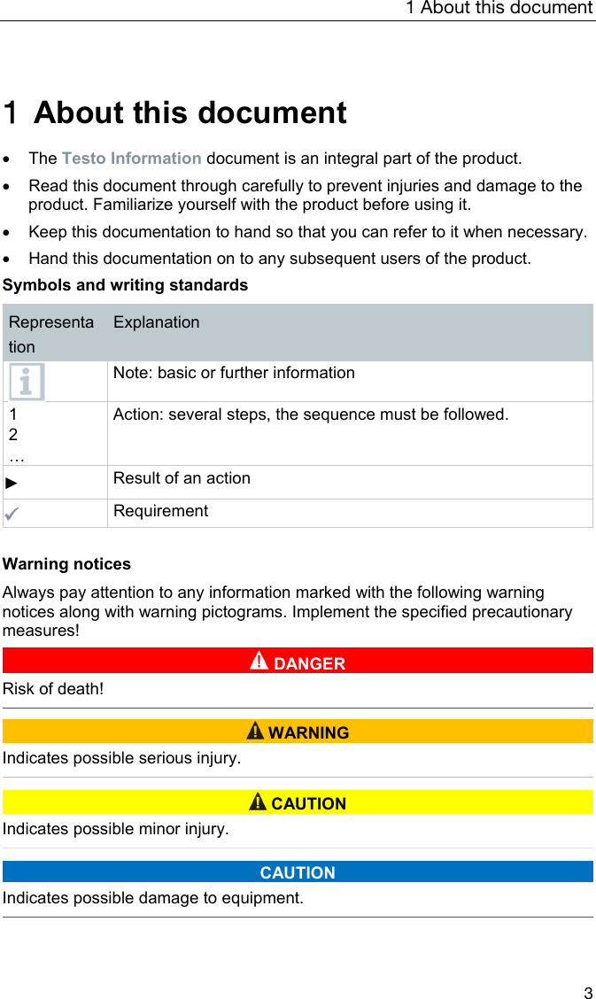 1 About this document 3  1  About this document   The Testo Information document is an integral part of the product.     Read this document through carefully to prevent injuries and damage to the product. Familiarize yourself with the product before using it.    Keep this documentation to hand so that you can refer to it when necessary.    Hand this documentation on to any subsequent users of the product.  Symbols and writing standards  Representation Explanation  Note: basic or further information 1 2 &hellip; Action: several steps, the sequence must be followed. ► Result of an action  Requirement    Warning notices  Always pay attention to any information marked with the following warning notices along with warning pictograms. Implement the specified precautionary measures!   DANGER Risk of death!    WARNING Indicates possible serious injury.    CAUTION Indicates possible minor injury.   CAUTION Indicates possible damage to equipment.   