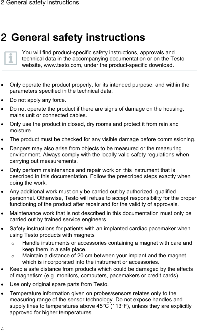 2 General safety instructions 4  2  General safety instructions   You will find product-specific safety instructions, approvals and technical data in the accompanying documentation or on the Testo website, www.testo.com, under the product-specific download.      Only operate the product properly, for its intended purpose, and within the parameters specified in the technical data.    Do not apply any force.    Do not operate the product if there are signs of damage on the housing, mains unit or connected cables.    Only use the product in closed, dry rooms and protect it from rain and moisture.    The product must be checked for any visible damage before commissioning.     Dangers may also arise from objects to be measured or the measuring environment. Always comply with the locally valid safety regulations when carrying out measurements.     Only perform maintenance and repair work on this instrument that is described in this documentation. Follow the prescribed steps exactly when doing the work.     Any additional work must only be carried out by authorized, qualified personnel. Otherwise, Testo will refuse to accept responsibility for the proper functioning of the product after repair and for the validity of approvals.      Maintenance work that is not described in this documentation must only be carried out by trained service engineers.    Safety instructions for patients with an implanted cardiac pacemaker when using Testo products with magnets o Handle instruments or accessories containing a magnet with care and keep them in a safe place. o Maintain a distance of 20 cm between your implant and the magnet which is incorporated into the instrument or accessories.    Keep a safe distance from products which could be damaged by the effects of magnetism (e.g. monitors, computers, pacemakers or credit cards).    Use only original spare parts from Testo.    Temperature information given on probes/sensors relates only to the measuring range of the sensor technology. Do not expose handles and supply lines to temperatures above 45&deg;C (113&deg;F), unless they are explicitly approved for higher temperatures. 