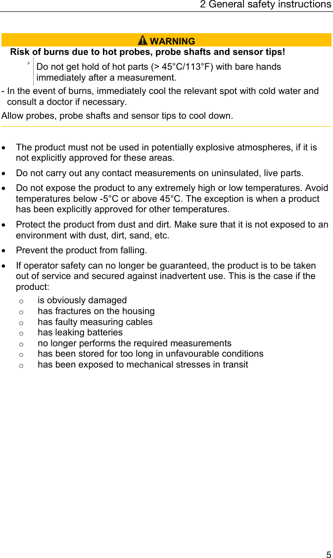 2 General safety instructions 5   WARNING Risk of burns due to hot probes, probe shafts and sensor tips!  Do not get hold of hot parts (> 45&deg;C/113&deg;F) with bare hands immediately after a measurement. - In the event of burns, immediately cool the relevant spot with cold water and consult a doctor if necessary. Allow probes, probe shafts and sensor tips to cool down.      The product must not be used in potentially explosive atmospheres, if it is not explicitly approved for these areas.    Do not carry out any contact measurements on uninsulated, live parts.     Do not expose the product to any extremely high or low temperatures. Avoid temperatures below -5&deg;C or above 45&deg;C. The exception is when a product has been explicitly approved for other temperatures.    Protect the product from dust and dirt. Make sure that it is not exposed to an environment with dust, dirt, sand, etc.    Prevent the product from falling.    If operator safety can no longer be guaranteed, the product is to be taken out of service and secured against inadvertent use. This is the case if the product: o  is obviously damaged o  has fractures on the housing o  has faulty measuring cables o  has leaking batteries o  no longer performs the required measurements o  has been stored for too long in unfavourable conditions o  has been exposed to mechanical stresses in transit  
