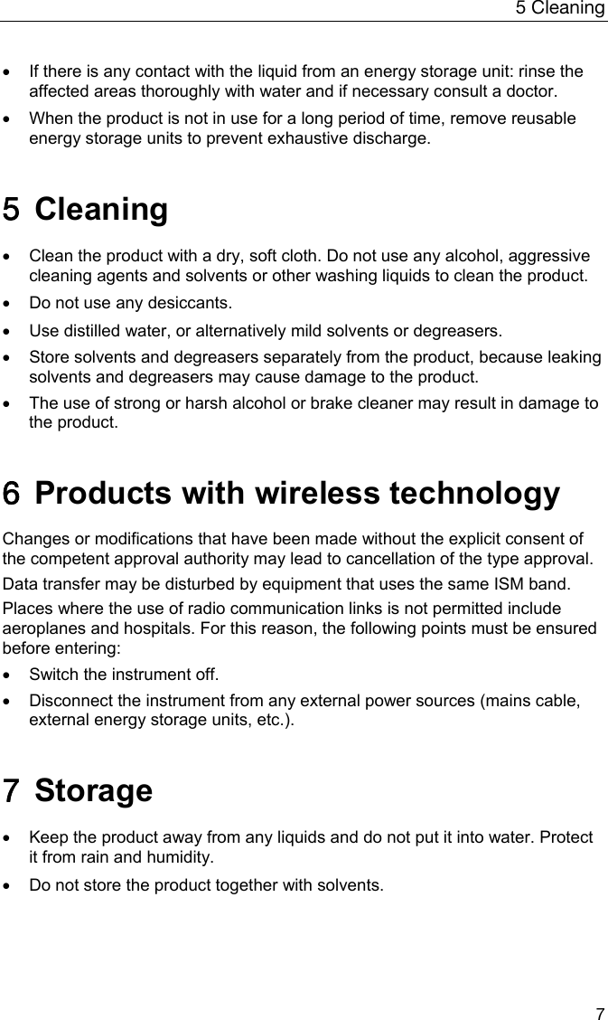 5 Cleaning 7    If there is any contact with the liquid from an energy storage unit: rinse the affected areas thoroughly with water and if necessary consult a doctor.    When the product is not in use for a long period of time, remove reusable energy storage units to prevent exhaustive discharge.  5 Cleaning    Clean the product with a dry, soft cloth. Do not use any alcohol, aggressive cleaning agents and solvents or other washing liquids to clean the product.    Do not use any desiccants.     Use distilled water, or alternatively mild solvents or degreasers.    Store solvents and degreasers separately from the product, because leaking solvents and degreasers may cause damage to the product.   The use of strong or harsh alcohol or brake cleaner may result in damage to the product.   6  Products with wireless technology  Changes or modifications that have been made without the explicit consent of the competent approval authority may lead to cancellation of the type approval. Data transfer may be disturbed by equipment that uses the same ISM band. Places where the use of radio communication links is not permitted include aeroplanes and hospitals. For this reason, the following points must be ensured before entering:   Switch the instrument off.   Disconnect the instrument from any external power sources (mains cable, external energy storage units, etc.).  7 Storage    Keep the product away from any liquids and do not put it into water. Protect it from rain and humidity.    Do not store the product together with solvents.  