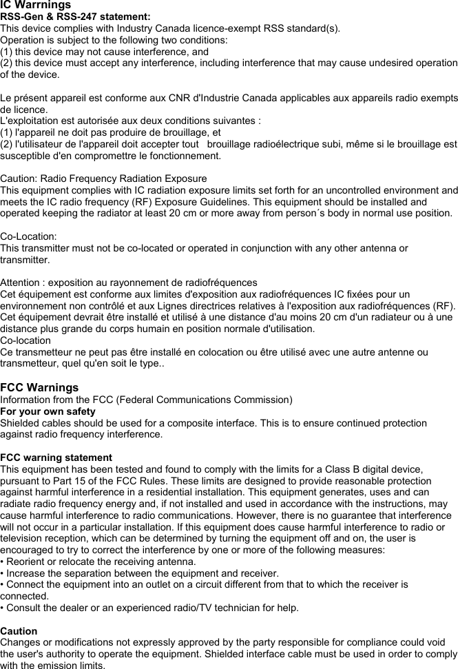  IC Warrnings RSS-Gen &amp; RSS-247 statement: This device complies with Industry Canada licence-exempt RSS standard(s). Operation is subject to the following two conditions:  (1) this device may not cause interference, and  (2) this device must accept any interference, including interference that may cause undesired operation of the device.  Le pr&eacute;sent appareil est conforme aux CNR d'Industrie Canada applicables aux appareils radio exempts de licence.  L'exploitation est autoris&eacute;e aux deux conditions suivantes :  (1) l'appareil ne doit pas produire de brouillage, et  (2) l'utilisateur de l'appareil doit accepter tout   brouillage radio&eacute;lectrique subi, m&ecirc;me si le brouillage est susceptible d'en compromettre le fonctionnement.  Caution: Radio Frequency Radiation Exposure This equipment complies with IC radiation exposure limits set forth for an uncontrolled environment and meets the IC radio frequency (RF) Exposure Guidelines. This equipment should be installed and operated keeping the radiator at least 20 cm or more away from person&acute;s body in normal use position.  Co-Location:  This transmitter must not be co-located or operated in conjunction with any other antenna or transmitter.  Attention : exposition au rayonnement de radiofr&eacute;quences Cet &eacute;quipement est conforme aux limites d'exposition aux radiofr&eacute;quences IC fix&eacute;es pour un environnement non contr&ocirc;l&eacute; et aux Lignes directrices relatives &agrave; l'exposition aux radiofr&eacute;quences (RF). Cet &eacute;quipement devrait &ecirc;tre install&eacute; et utilis&eacute; &agrave; une distance d'au moins 20 cm d'un radiateur ou &agrave; une distance plus grande du corps humain en position normale d'utilisation. Co-location Ce transmetteur ne peut pas &ecirc;tre install&eacute; en colocation ou &ecirc;tre utilis&eacute; avec une autre antenne ou transmetteur, quel qu'en soit le type..  FCC Warnings Information from the FCC (Federal Communications Commission) For your own safety Shielded cables should be used for a composite interface. This is to ensure continued protection against radio frequency interference.  FCC warning statement This equipment has been tested and found to comply with the limits for a Class B digital device, pursuant to Part 15 of the FCC Rules. These limits are designed to provide reasonable protection against harmful interference in a residential installation. This equipment generates, uses and can radiate radio frequency energy and, if not installed and used in accordance with the instructions, may cause harmful interference to radio communications. However, there is no guarantee that interference will not occur in a particular installation. If this equipment does cause harmful interference to radio or television reception, which can be determined by turning the equipment off and on, the user is encouraged to try to correct the interference by one or more of the following measures: &bull; Reorient or relocate the receiving antenna. &bull; Increase the separation between the equipment and receiver. &bull; Connect the equipment into an outlet on a circuit different from that to which the receiver is connected. &bull; Consult the dealer or an experienced radio/TV technician for help.  Caution Changes or modifications not expressly approved by the party responsible for compliance could void the user's authority to operate the equipment. Shielded interface cable must be used in order to comply with the emission limits. 