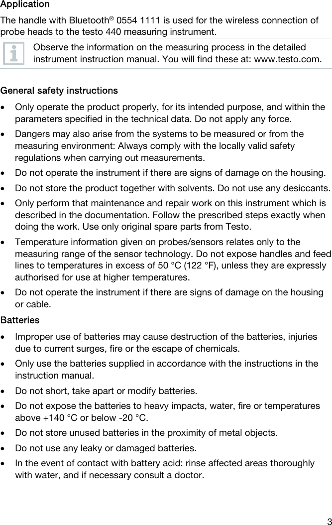  3   Application The handle with Bluetooth&reg; 0554 1111 is used for the wireless connection of probe heads to the testo 440 measuring instrument.  Observe the information on the measuring process in the detailed instrument instruction manual. You will find these at: www.testo.com.   General safety instructions  Only operate the product properly, for its intended purpose, and within the parameters specified in the technical data. Do not apply any force.  Dangers may also arise from the systems to be measured or from the measuring environment: Always comply with the locally valid safety regulations when carrying out measurements.  Do not operate the instrument if there are signs of damage on the housing.  Do not store the product together with solvents. Do not use any desiccants.  Only perform that maintenance and repair work on this instrument which is described in the documentation. Follow the prescribed steps exactly when doing the work. Use only original spare parts from Testo.  Temperature information given on probes/sensors relates only to the measuring range of the sensor technology. Do not expose handles and feed lines to temperatures in excess of 50 &deg;C (122 &deg;F), unless they are expressly authorised for use at higher temperatures.  Do not operate the instrument if there are signs of damage on the housing or cable.  Batteries   Improper use of batteries may cause destruction of the batteries, injuries due to current surges, fire or the escape of chemicals.  Only use the batteries supplied in accordance with the instructions in the instruction manual.  Do not short, take apart or modify batteries.   Do not expose the batteries to heavy impacts, water, fire or temperatures above +140 &deg;C or below -20 &deg;C.   Do not store unused batteries in the proximity of metal objects.   Do not use any leaky or damaged batteries.  In the event of contact with battery acid: rinse affected areas thoroughly with water, and if necessary consult a doctor.    