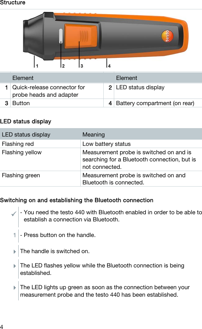  4 Structure   Element   Element 1  Quick-release connector for probe heads and adapter 2  LED status display 3  Button  4  Battery compartment (on rear)  LED status display LED status display  Meaning Flashing red  Low battery status Flashing yellow  Measurement probe is switched on and is searching for a Bluetooth connection, but is not connected. Flashing green  Measurement probe is switched on and Bluetooth is connected.   Switching on and establishing the Bluetooth connection - You need the testo 440 with Bluetooth enabled in order to be able to establish a connection via Bluetooth.  1  - Press button on the handle.  The handle is switched on.  The LED flashes yellow while the Bluetooth connection is being established.  The LED lights up green as soon as the connection between your measurement probe and the testo 440 has been established.     