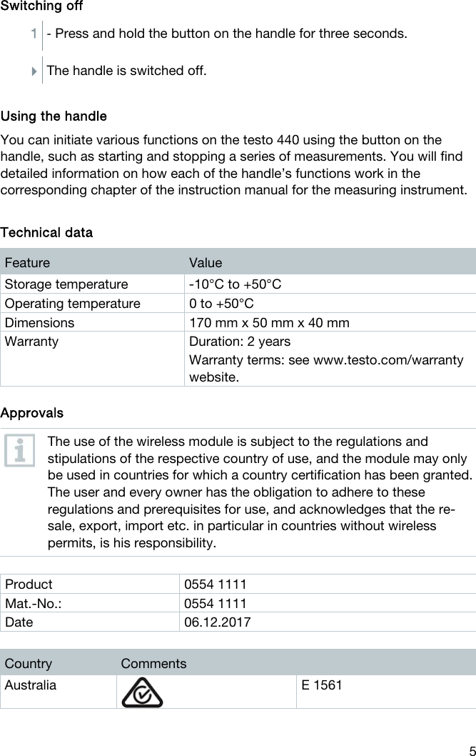  5 Switching off 1  - Press and hold the button on the handle for three seconds.  The handle is switched off.  Using the handle You can initiate various functions on the testo 440 using the button on the handle, such as starting and stopping a series of measurements. You will find detailed information on how each of the handle&rsquo;s functions work in the corresponding chapter of the instruction manual for the measuring instrument.   Technical data Feature  Value Storage temperature  -10&deg;C to +50&deg;C  Operating temperature  0 to +50&deg;C Dimensions  170 mm x 50 mm x 40 mm Warranty  Duration: 2 years Warranty terms: see www.testo.com/warranty website.    Approvals  The use of the wireless module is subject to the regulations and stipulations of the respective country of use, and the module may only be used in countries for which a country certification has been granted. The user and every owner has the obligation to adhere to these regulations and prerequisites for use, and acknowledges that the re-sale, export, import etc. in particular in countries without wireless permits, is his responsibility.  Product 0554 1111 Mat.-No.: 0554 1111 Date 06.12.2017  Country  Comments Australia  E 1561 