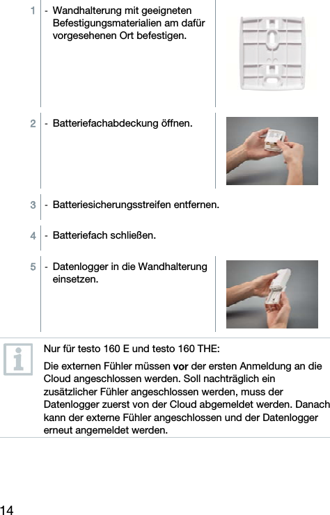14 1  -  Wandhalterung mit geeigneten Befestigungsmaterialien am daf&uuml;r vorgesehenen Ort befestigen.  2  -  Batteriefachabdeckung &ouml;ffnen. 3  -  Batteriesicherungsstreifen entfernen. 4  -  Batteriefach schlie&szlig;en. 5  -  Datenlogger in die Wandhalterung einsetzen.   Nur f&uuml;r testo 160 E und testo 160 THE: Die externen F&uuml;hler m&uuml;ssen vor der ersten Anmeldung an die Cloud angeschlossen werden. Soll nachtr&auml;glich ein zus&auml;tzlicher F&uuml;hler angeschlossen werden, muss der Datenlogger zuerst von der Cloud abgemeldet werden. Danach kann der externe F&uuml;hler angeschlossen und der Datenlogger erneut angemeldet werden.  