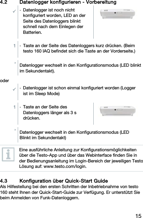 15  4.2 Datenlogger konfigurieren - Vorbereitung  -  Datenlogger ist noch nicht konfiguriert worden, LED an der Seite des Datenloggers blinkt schnell nach dem Einlegen der Batterien.   1  -  Taste an der Seite des Datenloggers kurz dr&uuml;cken. (Beim testo 160 IAQ befindet sich die Taste an der Vorderseite.)  Datenlogger wechselt in den Konfigurationsmodus (LED blinkt im Sekundentakt).  oder -  Datenlogger ist schon einmal konfiguriert worden (Logger ist im Sleep Mode)  1  -  Taste an der Seite des Datenloggers l&auml;nger als 3 s dr&uuml;cken.    Datenlogger wechselt in den Konfigurationsmodus (LED Blinkt im Sekundentakt)   Eine ausf&uuml;hrliche Anleitung zur Konfigurationsm&ouml;glichkeiten &uuml;ber die Testo-App und &uuml;ber das Webinterface finden Sie in der Bedienungsanleitung im Login-Bereich der jeweiligen Testo L&ouml;sung auf: www.testo.com/login.  4.3 Konfiguration &uuml;ber Quick-Start Guide Als Hilfestellung bei den ersten Schritten der Inbetriebnahme von testo 160 steht Ihnen der Quick-Start-Guide zur Verf&uuml;gung. Er unterst&uuml;tzt Sie beim Anmelden von Funk-Datenloggern. 