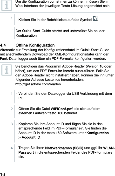 16  Um die Konfiguration vornehmen zu k&ouml;nnen, m&uuml;ssen Sie im Web-Interface der jeweiligen Testo L&ouml;sung angemeldet sein.  1  -  Klicken Sie in der Befehlsleiste auf das Symbol  .  Der Quick-Start-Guide startet und unterst&uuml;tzt Sie bei der Konfiguration.  4.4 Offline Konfiguration Alternativ zur Erstellung der Konfigurationsdatei im Quick-Start-Guide mit anschie&szlig;endem Download der XML-Konfigurationsdatei kann der Funk-Datenlogger auch &uuml;ber ein PDF-Formular konfiguriert werden.  Sie ben&ouml;tigen das Programm Adobe Reader (Version 10 oder h&ouml;her), um das PDF-Formular korrekt auszuf&uuml;hren. Falls Sie den Adobe Reader nicht installiert haben, k&ouml;nnen Sie ihn unter folgender Adresse kostenlos herunterladen: http://get.adobe.com/reader/.  1  - Verbinden Sie den Datelogger via USB Verbindung mit dem PC.  2  -  &Ouml;ffnen Sie die Datei WiFiConf.pdf, die sich auf dem externen Laufwerk testo 160 befindet.  3  -  Kopieren Sie Ihre Account ID und f&uuml;gen Sie sie in das entsprechende Feld im PDF-Formular ein. Sie finden die Account ID in der testo 160 Software unter Konfiguration -> Account ID.  4  -  Tragen Sie Ihren Netzwerknamen (SSID) und ggf. Ihr WLAN-Passwort in die entsprechenden Felder des PDF-Formulars ein.  