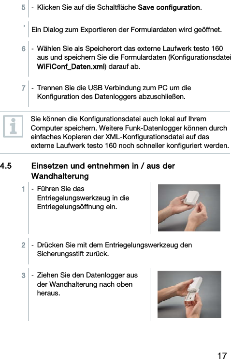 17 5  -  Klicken Sie auf die Schaltfl&auml;che Save configuration.  Ein Dialog zum Exportieren der Formulardaten wird ge&ouml;ffnet.  6  -  W&auml;hlen Sie als Speicherort das externe Laufwerk testo 160 aus und speichern Sie die Formulardaten (Konfigurationsdatei WiFiConf_Daten.xml) darauf ab.  7  -  Trennen Sie die USB Verbindung zum PC um die Konfiguration des Datenloggers abzuschlie&szlig;en.   Sie k&ouml;nnen die Konfigurationsdatei auch lokal auf Ihrem Computer speichern. Weitere Funk-Datenlogger k&ouml;nnen durch einfaches Kopieren der XML-Konfigurationsdatei auf das externe Laufwerk testo 160 noch schneller konfiguriert werden. 4.5 Einsetzen und entnehmen in / aus der Wandhalterung  1  -  F&uuml;hren Sie das Entriegelungswerkzeug in die Entriegelungs&ouml;ffnung ein.  2  -  Dr&uuml;cken Sie mit dem Entriegelungswerkzeug den Sicherungsstift zur&uuml;ck.  3  -  Ziehen Sie den Datenlogger aus der Wandhalterung nach oben heraus. 