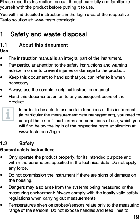 19 Please read this instruction manual through carefully and familiarize yourself with the product before putting it to use. You will find detailed instructions in the login area of the respective Testo solution at: www.testo.com/login. 1 Safety and waste disposal 1.1 About this document Use  The instruction manual is an integral part of the instrument.  Pay particular attention to the safety instructions and warning advice in order to prevent injuries or damage to the product.  Keep this document to hand so that you can refer to it when necessary.  Always use the complete original instruction manual.  Hand this documentation on to any subsequent users of the product.  In order to be able to use certain functions of this instrument (in particular the measurement data management), you need to accept the testo Cloud terms and conditions of use, which you will find below the login of the respective testo application at www.testo.com/login. 1.2 Safety  General safety instructions  Only operate the product properly, for its intended purpose and within the parameters specified in the technical data. Do not apply any force.  Do not commission the instrument if there are signs of damage on the housing.  Dangers may also arise from the systems being measured or the measuring environment: Always comply with the locally valid safety regulations when carrying out measurements.  Temperatures given on probes/sensors relate only to the measuring range of the sensors. Do not expose handles and feed lines to 