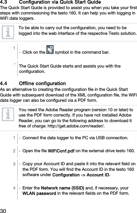 30  4.3 Configuration via Quick Start Guide The Quick Start Guide is provided to assist you when you take your first steps with commissioning the testo 160. It can help you with logging in WiFi data loggers.  To be able to carry out the configuration, you need to be logged into the web interface of the respective Testo solution.  1  -  Click on the   symbol in the command bar.  The Quick Start Guide starts and assists you with the configuration.  4.4 Offline configuration  As an alternative to creating the configuration file in the Quick Start Guide with subsequent download of the XML configuration file, the WiFi data logger can also be configured via a PDF form.  You need the Adobe Reader program (version 10 or later) to use the PDF form correctly. If you have not installed Adobe Reader, you can go to the following address to download it free of charge: http://get.adobe.com/reader/.  1  -  Connect the data logger to the PC via USB connection. 2  -  Open the file WiFiConf.pdf on the external drive testo 160. 3  -  Copy your Account ID and paste it into the relevant field on the PDF form. You will find the Account ID in the testo 160 software under Configuration -> Account ID.  4  -  Enter the Network name (SSID) and, if necessary, your WLAN password in the relevant fields on the PDF form.  