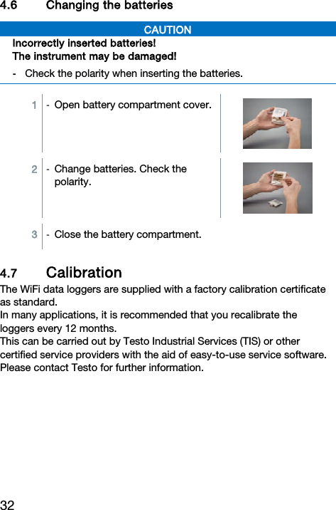 32  4.6 Changing the batteries CAUTION Incorrectly inserted batteries! The instrument may be damaged! -  Check the polarity when inserting the batteries.   1  -  Open battery compartment cover. 2  -  Change batteries. Check the polarity.  3  -  Close the battery compartment.4.7 Calibration  The WiFi data loggers are supplied with a factory calibration certificate as standard. In many applications, it is recommended that you recalibrate the loggers every 12 months. This can be carried out by Testo Industrial Services (TIS) or other certified service providers with the aid of easy-to-use service software.  Please contact Testo for further information.    