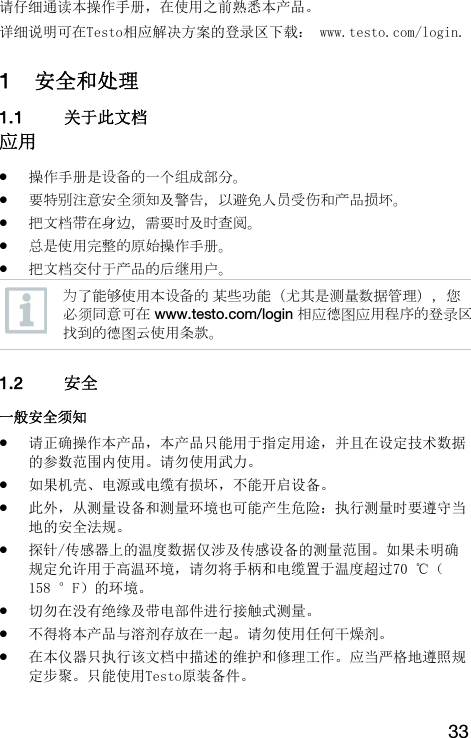33 请仔细通读本操作手册，在使用之前熟悉本产品。 详细说明可在Testo相应解决方案的登录区下载： www.testo.com/login. 1 安全和处理 1.1 关于此文档  应用  操作手册是设备的一个组成部分。  要特别注意安全须知及警告，以避免人员受伤和产品损坏。  把文档带在身边，需要时及时查阅。  总是使用完整的原始操作手册。  把文档交付于产品的后继用户。  为了能够使用本设备的 某些功能（尤其是测量数据管理），您必须同意可在 www.testo.com/login 相应德图应用程序的登录区找到的德图云使用条款。   1.2 安全  一般安全须知  请正确操作本产品，本产品只能用于指定用途，并且在设定技术数据的参数范围内使用。请勿使用武力。  如果机壳、电源或电缆有损坏，不能开启设备。  此外，从测量设备和测量环境也可能产生危险：执行测量时要遵守当地的安全法规。  探针/传感器上的温度数据仅涉及传感设备的测量范围。如果未明确规定允许用于高温环境，请勿将手柄和电缆置于温度超过70 ℃（158 &deg;F）的环境。  切勿在没有绝缘及带电部件进行接触式测量。  不得将本产品与溶剂存放在一起。请勿使用任何干燥剂。  在本仪器只执行该文档中描述的维护和修理工作。应当严格地遵照规定步聚。只能使用Testo原装备件。    