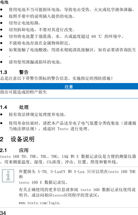 34 电池  使用电池不当可能损坏电池，导致电击受伤、火灾或化学液体泄漏。  按照手册中的说明插入提供的电池。  切勿让电池短路。  切勿拆卸电池，不要对其进行改变。  切勿将电池置于强震荡、水、火或温度超过 60 ℃ 的环境中。  不能将电池存放在金属物体附近。  如果接触了电池酸液：用清水彻底清洗接触区，如有必要请咨询医生。  请勿使用泄漏或损坏的电池。  1.3 警告  总是注意以下带警告图标的警告信息。实施指定的预防措施！ 注意 指出可能造成的财产损失  1.4 处理   按有效法律规定处理废弃电池。  使用寿命结束时，请把本产品送至电子电气装置分类收集处（请遵循当地法律法规），或退回 Testo 进行处理。 2 设备说明  2.1 应用  testo 160 TH、THE、THL、THG、IAQ 和 E 数据记录仪是方便的测量仪器，用来测量温度、湿度、CO2浓度、冲击、位置、照度和紫外线。  外置探头 S-TH, S-LuxUV 和 S-Lux 只可以用在testo 160 THE 和 testo 160 E 数据记录仪。 有关正确使用的更多信息请参阅 testo 160 数据记录仪使用说明书，或访问相应testo应用程序的登录区： www.testo.com/login. 