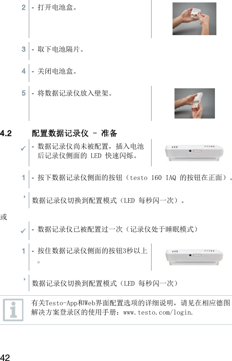 42 2  -  打开电池盒。  3  -  取下电池隔片。  4  -  关闭电池盒。  5  -  将数据记录仪放入壁架。  4.2 配置数据记录仪 - 准备  -  数据记录仪尚未被配置，插入电池后记录仪侧面的 LED 快速闪烁。  1  -  按下数据记录仪侧面的按钮（testo 160 IAQ 的按钮在正面）。   数据记录仪切换到配置模式（LED 每秒闪一次）。  或 -  数据记录仪已被配置过一次（记录仪处于睡眠模式）  1  -  按住数据记录仪侧面的按钮3秒以上。  数据记录仪切换到配置模式（LED 每秒闪一次）   有关Testo-App和Web界面配置选项的详细说明，请见在相应德图解决方案登录区的使用手册：www.testo.com/login.  