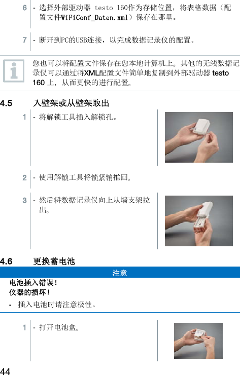44 6  -  选择外部驱动器 testo 160作为存储位置，将表格数据（配置文件WiFiConf_Daten.xml）保存在那里。  7  -  断开到PC的USB连接，以完成数据记录仪的配置。   您也可以将配置文件保存在您本地计算机上。其他的无线数据记录仪可以通过将XML配置文件简单地复制到外部驱动器 testo 160 上，从而更快的进行配置。 4.5 入壁架或从壁架取出  1  -  将解锁工具插入解锁孔。  2  -  使用解锁工具将锁紧销推回。  3  -  然后将数据记录仪向上从墙支架拉出。 4.6 更换蓄电池 注意 电池插入错误！ 仪器的损坏！ -  插入电池时请注意极性。   1  -  打开电池盒。  