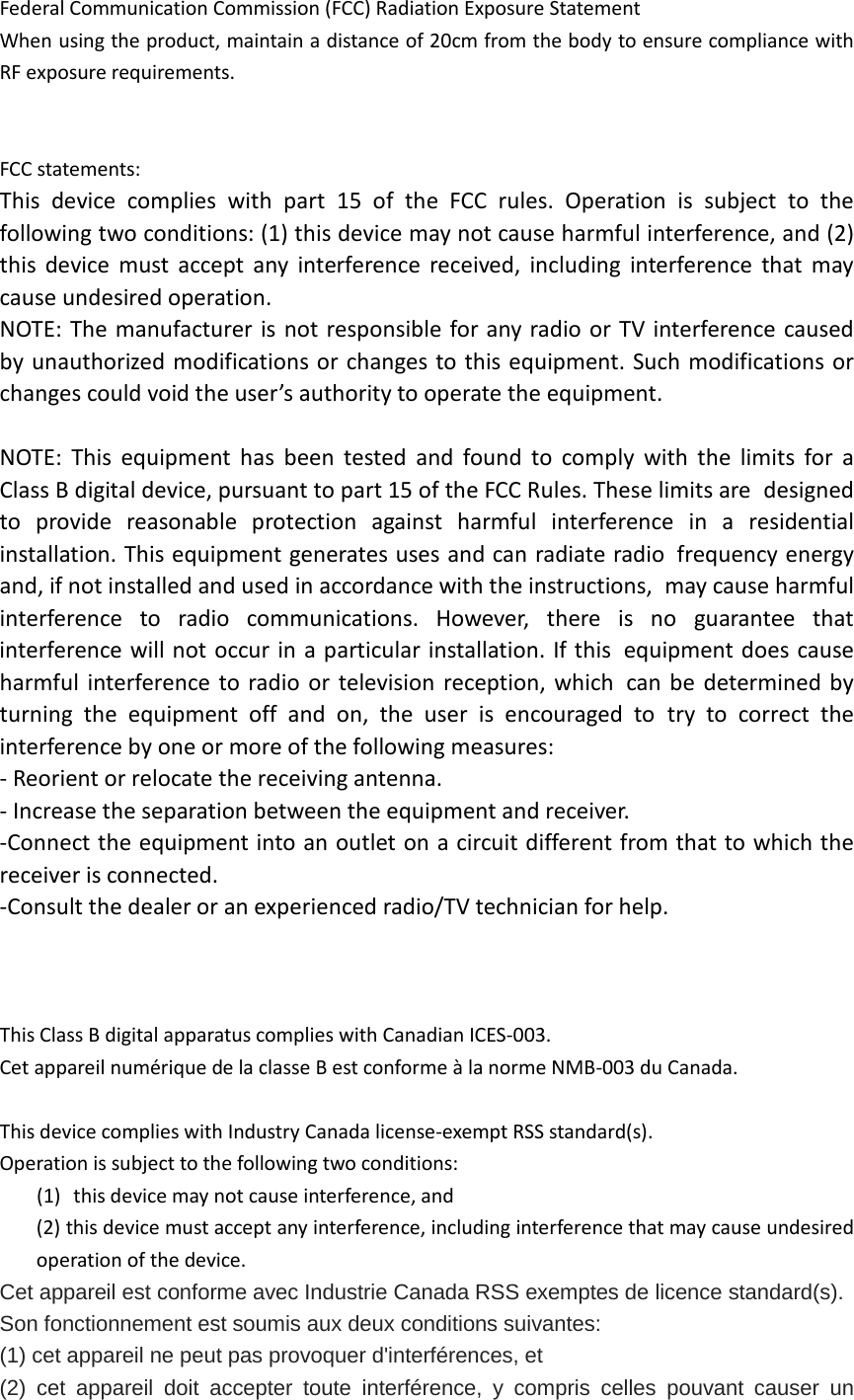 Federal Communication Commission (FCC) Radiation Exposure Statement When using the product, maintain a distance of 20cm from the body to ensure compliance with RF exposure requirements.   FCC statements: This device complies with part 15 of the FCC rules. Operation is subject to the following two conditions: (1) this device may not cause harmful interference, and (2) this device must accept any interference received, including interference that may cause undesired operation.  NOTE: The manufacturer is not responsible for any radio or TV interference caused by unauthorized modifications or changes to this equipment. Such modifications or changes could void the user&rsquo;s authority to operate the equipment.  NOTE: This equipment has been tested and found to comply with the limits for a Class B digital device, pursuant to part 15 of the FCC Rules. These limits are designed to provide reasonable protection against harmful interference in a residential installation. This equipment generates uses and can radiate radio frequency energy and, if not installed and used in accordance with the instructions, may cause harmful interference to radio communications. However, there is no guarantee that interference will not occur in a particular installation. If this equipment does cause harmful interference to radio or television reception, which can be determined by turning the equipment off and on, the user is encouraged to try to correct the interference by one or more of the following measures: ‐ Reorient or relocate the receiving antenna. ‐ Increase the separation between the equipment and receiver. ‐Connect the equipment into an outlet on a circuit different from that to which the receiver is connected. ‐Consult the dealer or an experienced radio/TV technician for help.    This Class B digital apparatus complies with Canadian ICES‐003.   Cet appareil num&eacute;rique de la classe B est conforme &agrave; la norme NMB‐003 du Canada.  This device complies with Industry Canada license‐exempt RSS standard(s). Operation is subject to the following two conditions: (1) this device may not cause interference, and (2) this device must accept any interference, including interference that may cause undesired operation of the device. Cet appareil est conforme avec Industrie Canada RSS exemptes de licence standard(s).   Son fonctionnement est soumis aux deux conditions suivantes:   (1) cet appareil ne peut pas provoquer d'interf&eacute;rences, et   (2) cet appareil doit accepter toute interf&eacute;rence,  y  compris celles pouvant causer un 
