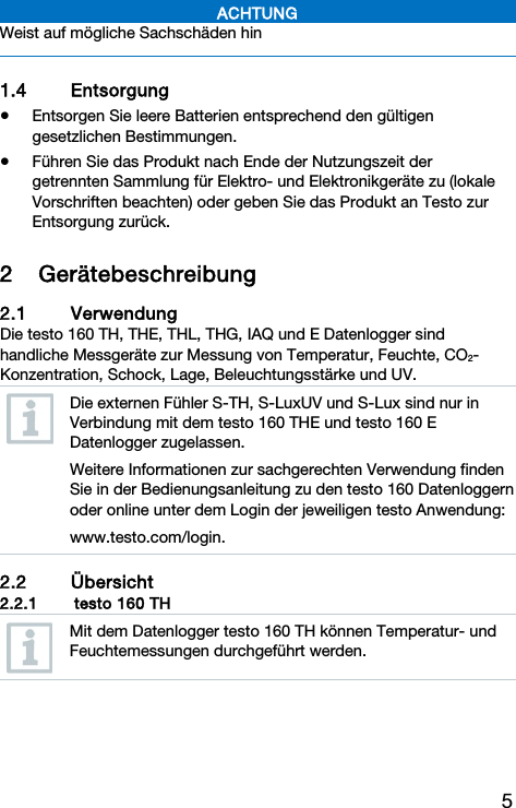 5 ACHTUNG Weist auf m&ouml;gliche Sachsch&auml;den hin   1.4 Entsorgung  Entsorgen Sie leere Batterien entsprechend den g&uuml;ltigen gesetzlichen Bestimmungen.  F&uuml;hren Sie das Produkt nach Ende der Nutzungszeit der getrennten Sammlung f&uuml;r Elektro- und Elektronikger&auml;te zu (lokale Vorschriften beachten) oder geben Sie das Produkt an Testo zur Entsorgung zur&uuml;ck.  2 Ger&auml;tebeschreibung 2.1 Verwendung Die testo 160 TH, THE, THL, THG, IAQ und E Datenlogger sind handliche Messger&auml;te zur Messung von Temperatur, Feuchte, CO2-Konzentration, Schock, Lage, Beleuchtungsst&auml;rke und UV.  Die externen F&uuml;hler S-TH, S-LuxUV und S-Lux sind nur in Verbindung mit dem testo 160 THE und testo 160 E Datenlogger zugelassen. Weitere Informationen zur sachgerechten Verwendung finden Sie in der Bedienungsanleitung zu den testo 160 Datenloggern oder online unter dem Login der jeweiligen testo Anwendung: www.testo.com/login.  2.2 &Uuml;bersicht 2.2.1   testo 160 TH  Mit dem Datenlogger testo 160 TH k&ouml;nnen Temperatur- und Feuchtemessungen durchgef&uuml;hrt werden.  