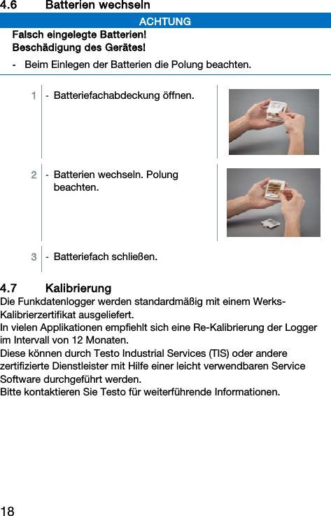 18 4.6 Batterien wechseln  ACHTUNG Falsch eingelegte Batterien! Besch&auml;digung des Ger&auml;tes! -  Beim Einlegen der Batterien die Polung beachten.   1  -  Batteriefachabdeckung &ouml;ffnen. 2  -  Batterien wechseln. Polung beachten.  3  -  Batteriefach schlie&szlig;en.4.7 Kalibrierung Die Funkdatenlogger werden standardm&auml;&szlig;ig mit einem Werks-Kalibrierzertifikat ausgeliefert. In vielen Applikationen empfiehlt sich eine Re-Kalibrierung der Logger im Intervall von 12 Monaten. Diese k&ouml;nnen durch Testo Industrial Services (TIS) oder andere zertifizierte Dienstleister mit Hilfe einer leicht verwendbaren Service Software durchgef&uuml;hrt werden.  Bitte kontaktieren Sie Testo f&uuml;r weiterf&uuml;hrende Informationen.   