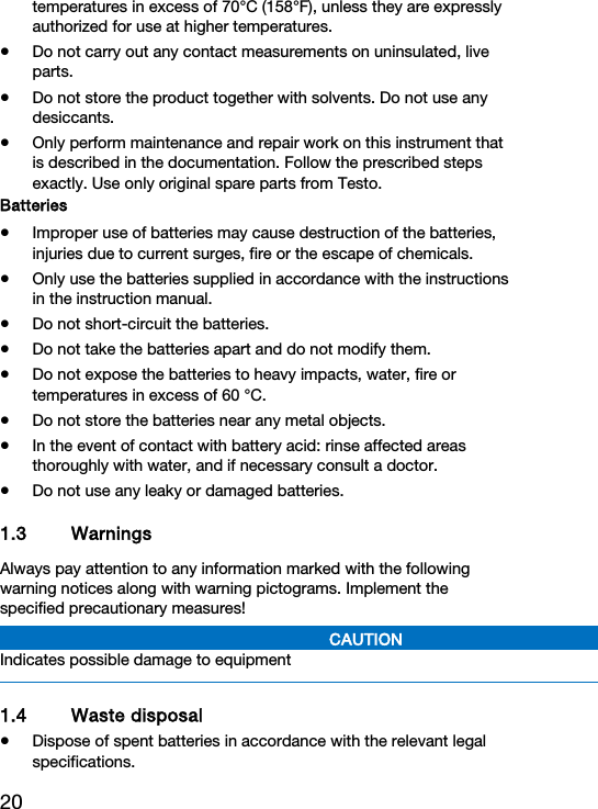 20 temperatures in excess of 70&deg;C (158&deg;F), unless they are expressly authorized for use at higher temperatures.  Do not carry out any contact measurements on uninsulated, live parts.  Do not store the product together with solvents. Do not use any desiccants.  Only perform maintenance and repair work on this instrument that is described in the documentation. Follow the prescribed steps exactly. Use only original spare parts from Testo.  Batteries  Improper use of batteries may cause destruction of the batteries, injuries due to current surges, fire or the escape of chemicals.  Only use the batteries supplied in accordance with the instructions in the instruction manual.  Do not short-circuit the batteries.  Do not take the batteries apart and do not modify them.  Do not expose the batteries to heavy impacts, water, fire or temperatures in excess of 60 &deg;C.  Do not store the batteries near any metal objects.  In the event of contact with battery acid: rinse affected areas thoroughly with water, and if necessary consult a doctor.  Do not use any leaky or damaged batteries. 1.3 Warnings Always pay attention to any information marked with the following warning notices along with warning pictograms. Implement the specified precautionary measures! CAUTION Indicates possible damage to equipment  1.4 Waste disposal  Dispose of spent batteries in accordance with the relevant legal specifications. 