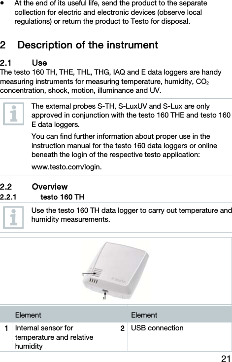 21  At the end of its useful life, send the product to the separate collection for electric and electronic devices (observe local regulations) or return the product to Testo for disposal. 2 Description of the instrument 2.1 Use The testo 160 TH, THE, THL, THG, IAQ and E data loggers are handy measuring instruments for measuring temperature, humidity, CO2 concentration, shock, motion, illuminance and UV.  The external probes S-TH, S-LuxUV and S-Lux are only approved in conjunction with the testo 160 THE and testo 160 E data loggers. You can find further information about proper use in the instruction manual for the testo 160 data loggers or online beneath the login of the respective testo application: www.testo.com/login. 2.2 Overview  2.2.1 testo 160 TH   Use the testo 160 TH data logger to carry out temperature and humidity measurements.     Element   Element 1  Internal sensor for temperature and relative humidity 2USB connection 