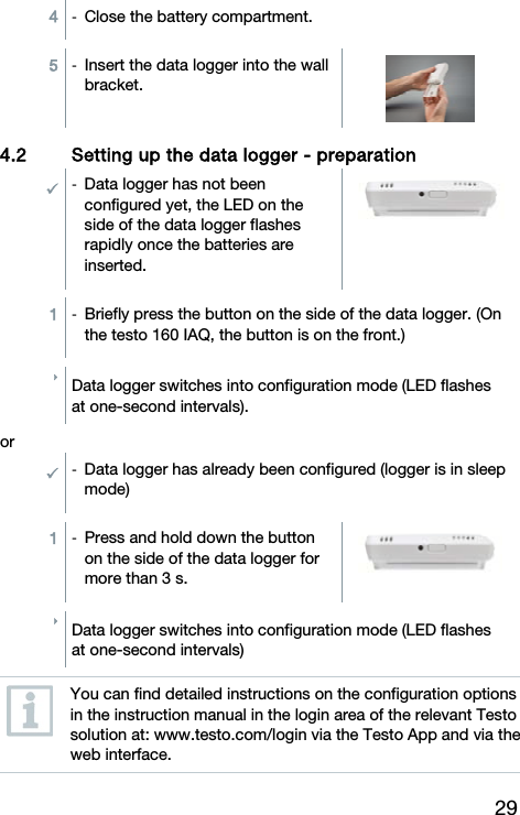 29 4  -  Close the battery compartment. 5  -  Insert the data logger into the wall bracket.   4.2 Setting up the data logger - preparation  -  Data logger has not been configured yet, the LED on the side of the data logger flashes rapidly once the batteries are inserted.   1  -  Briefly press the button on the side of the data logger. (On the testo 160 IAQ, the button is on the front.)  Data logger switches into configuration mode (LED flashes at one-second intervals).  or -  Data logger has already been configured (logger is in sleep mode)  1  -  Press and hold down the button on the side of the data logger for more than 3 s.    Data logger switches into configuration mode (LED flashes at one-second intervals)   You can find detailed instructions on the configuration options in the instruction manual in the login area of the relevant Testo solution at: www.testo.com/login via the Testo App and via the web interface. 