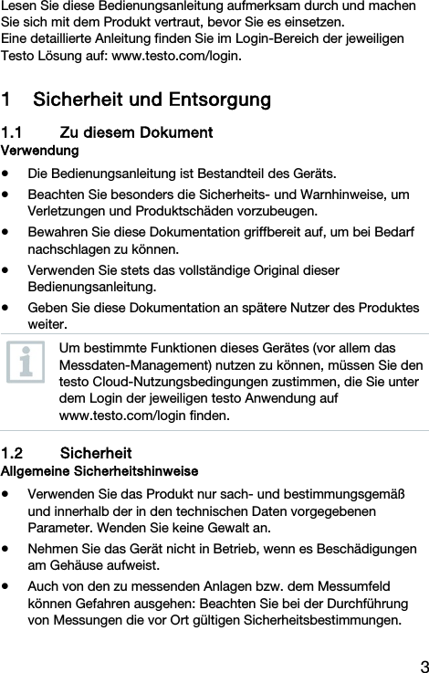 3 Lesen Sie diese Bedienungsanleitung aufmerksam durch und machen Sie sich mit dem Produkt vertraut, bevor Sie es einsetzen. Eine detaillierte Anleitung finden Sie im Login-Bereich der jeweiligen Testo L&ouml;sung auf: www.testo.com/login. 1 Sicherheit und Entsorgung 1.1 Zu diesem Dokument Verwendung  Die Bedienungsanleitung ist Bestandteil des Ger&auml;ts.   Beachten Sie besonders die Sicherheits- und Warnhinweise, um Verletzungen und Produktsch&auml;den vorzubeugen.  Bewahren Sie diese Dokumentation griffbereit auf, um bei Bedarf nachschlagen zu k&ouml;nnen.  Verwenden Sie stets das vollst&auml;ndige Original dieser Bedienungsanleitung.   Geben Sie diese Dokumentation an sp&auml;tere Nutzer des Produktes weiter.  Um bestimmte Funktionen dieses Ger&auml;tes (vor allem das Messdaten-Management) nutzen zu k&ouml;nnen, m&uuml;ssen Sie den testo Cloud-Nutzungsbedingungen zustimmen, die Sie unter dem Login der jeweiligen testo Anwendung auf www.testo.com/login finden.  1.2 Sicherheit Allgemeine Sicherheitshinweise  Verwenden Sie das Produkt nur sach- und bestimmungsgem&auml;&szlig; und innerhalb der in den technischen Daten vorgegebenen Parameter. Wenden Sie keine Gewalt an.  Nehmen Sie das Ger&auml;t nicht in Betrieb, wenn es Besch&auml;digungen am Geh&auml;use aufweist.  Auch von den zu messenden Anlagen bzw. dem Messumfeld k&ouml;nnen Gefahren ausgehen: Beachten Sie bei der Durchf&uuml;hrung von Messungen die vor Ort g&uuml;ltigen Sicherheitsbestimmungen. 