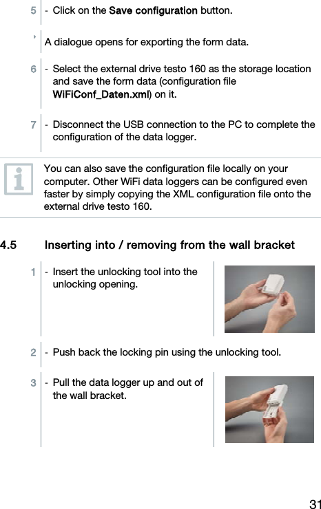 31 5  -  Click on the Save configuration button. A dialogue opens for exporting the form data.  6  -  Select the external drive testo 160 as the storage location and save the form data (configuration file WiFiConf_Daten.xml) on it.  7  -  Disconnect the USB connection to the PC to complete the configuration of the data logger.   You can also save the configuration file locally on your computer. Other WiFi data loggers can be configured even faster by simply copying the XML configuration file onto the external drive testo 160.   4.5 Inserting into / removing from the wall bracket  1  -  Insert the unlocking tool into the unlocking opening.  2  -  Push back the locking pin using the unlocking tool.  3  -  Pull the data logger up and out of the wall bracket. 