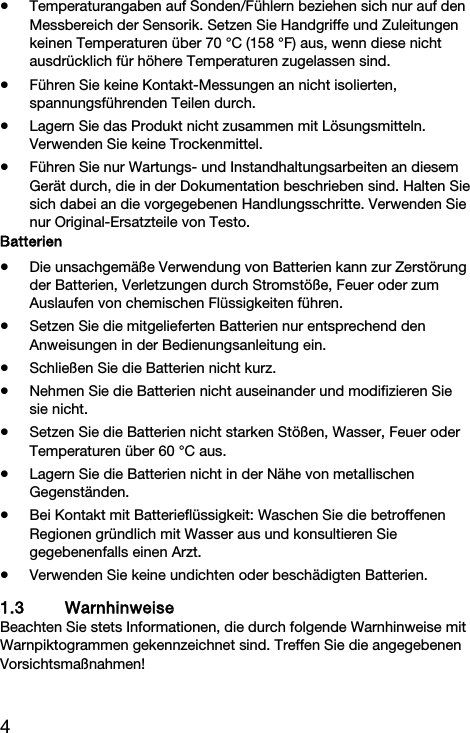 4  Temperaturangaben auf Sonden/F&uuml;hlern beziehen sich nur auf den Messbereich der Sensorik. Setzen Sie Handgriffe und Zuleitungen keinen Temperaturen &uuml;ber 70 &deg;C (158 &deg;F) aus, wenn diese nicht ausdr&uuml;cklich f&uuml;r h&ouml;here Temperaturen zugelassen sind.  F&uuml;hren Sie keine Kontakt-Messungen an nicht isolierten, spannungsf&uuml;hrenden Teilen durch.  Lagern Sie das Produkt nicht zusammen mit L&ouml;sungsmitteln. Verwenden Sie keine Trockenmittel.  F&uuml;hren Sie nur Wartungs- und Instandhaltungsarbeiten an diesem Ger&auml;t durch, die in der Dokumentation beschrieben sind. Halten Sie sich dabei an die vorgegebenen Handlungsschritte. Verwenden Sie nur Original-Ersatzteile von Testo. Batterien  Die unsachgem&auml;&szlig;e Verwendung von Batterien kann zur Zerst&ouml;rung der Batterien, Verletzungen durch Stromst&ouml;&szlig;e, Feuer oder zum Auslaufen von chemischen Fl&uuml;ssigkeiten f&uuml;hren.   Setzen Sie die mitgelieferten Batterien nur entsprechend den Anweisungen in der Bedienungsanleitung ein.   Schlie&szlig;en Sie die Batterien nicht kurz.   Nehmen Sie die Batterien nicht auseinander und modifizieren Sie sie nicht.   Setzen Sie die Batterien nicht starken St&ouml;&szlig;en, Wasser, Feuer oder Temperaturen &uuml;ber 60 &deg;C aus.   Lagern Sie die Batterien nicht in der N&auml;he von metallischen Gegenst&auml;nden.   Bei Kontakt mit Batteriefl&uuml;ssigkeit: Waschen Sie die betroffenen Regionen gr&uuml;ndlich mit Wasser aus und konsultieren Sie gegebenenfalls einen Arzt.   Verwenden Sie keine undichten oder besch&auml;digten Batterien.  1.3 Warnhinweise Beachten Sie stets Informationen, die durch folgende Warnhinweise mit Warnpiktogrammen gekennzeichnet sind. Treffen Sie die angegebenen Vorsichtsma&szlig;nahmen! 