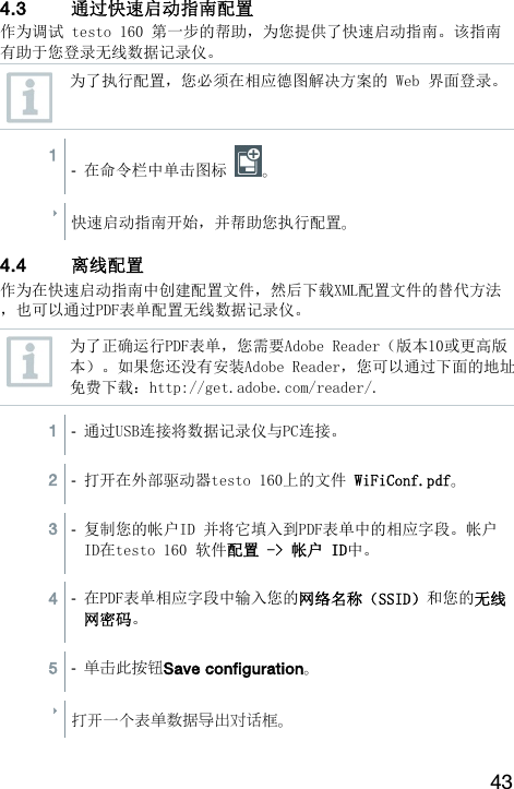 43  4.3 通过快速启动指南配置  作为调试 testo 160 第一步的帮助，为您提供了快速启动指南。该指南有助于您登录无线数据记录仪。  为了执行配置，您必须在相应德图解决方案的 Web 界面登录。 1  -  在命令栏中单击图标  。  快速启动指南开始，并帮助您执行配置。 4.4 离线配置  作为在快速启动指南中创建配置文件，然后下载XML配置文件的替代方法，也可以通过PDF表单配置无线数据记录仪。  为了正确运行PDF表单，您需要Adobe Reader（版本10或更高版本）。如果您还没有安装Adobe Reader，您可以通过下面的地址免费下载：http://get.adobe.com/reader/.  1  -  通过USB连接将数据记录仪与PC连接。  2  -  打开在外部驱动器testo 160上的文件 WiFiConf.pdf。  3  -  复制您的帐户ID 并将它填入到PDF表单中的相应字段。帐户ID在testo 160 软件配置 -> 帐户 ID中。  4  -  在PDF表单相应字段中输入您的网络名称（SSID）和您的无线网密码。  5  - 单击此按钮Save configuration。  打开一个表单数据导出对话框。  