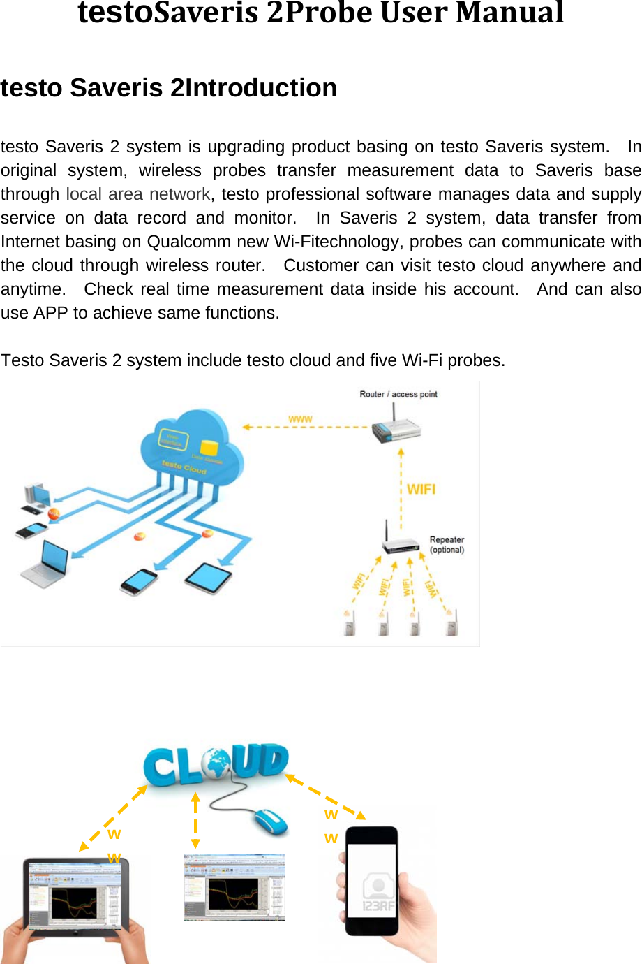 testoSaveris 2Probe User Manual testo Saveris 2Introduction  testo Saveris 2 system is upgrading product basing on testo Saveris system.  In original system, wireless probes transfer measurement data to Saveris base through local area network, testo professional software manages data and supply service on data record and monitor.  In Saveris 2 system, data transfer from Internet basing on Qualcomm new Wi-Fitechnology, probes can communicate with the cloud through wireless router.  Customer can visit testo cloud anywhere and anytime.  Check real time measurement data inside his account.  And can also use APP to achieve same functions.  Testo Saveris 2 system include testo cloud and five Wi-Fi probes.      ww  ww 