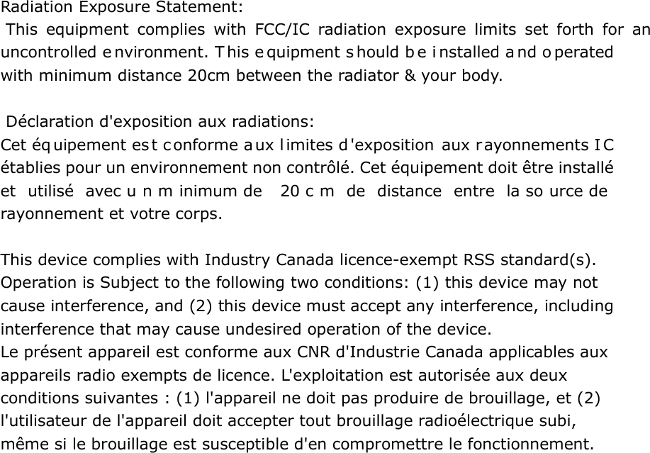 Radiation Exposure Statement:  This equipment complies with FCC/IC radiation exposure limits set forth for an uncontrolled e nvironment. T his e quipment s hould b e i nstalled a nd o perated with minimum distance 20cm between the radiator &amp; your body.    D&eacute;claration d'exposition aux radiations: Cet &eacute;q uipement es t conforme aux l imites d'exposition aux rayonnements I C &eacute;tablies pour un environnement non contr&ocirc;l&eacute;. Cet &eacute;quipement doit &ecirc;tre install&eacute; et utilis&eacute; avec u n m inimum de  20 c m de distance entre la so urce de  rayonnement et votre corps.  This device complies with Industry Canada licence-exempt RSS standard(s). Operation is Subject to the following two conditions: (1) this device may not cause interference, and (2) this device must accept any interference, including interference that may cause undesired operation of the device. Le pr&eacute;sent appareil est conforme aux CNR d'Industrie Canada applicables aux appareils radio exempts de licence. L'exploitation est autoris&eacute;e aux deux conditions suivantes : (1) l'appareil ne doit pas produire de brouillage, et (2) l'utilisateur de l'appareil doit accepter tout brouillage radio&eacute;lectrique subi, m&ecirc;me si le brouillage est susceptible d'en compromettre le fonctionnement.  