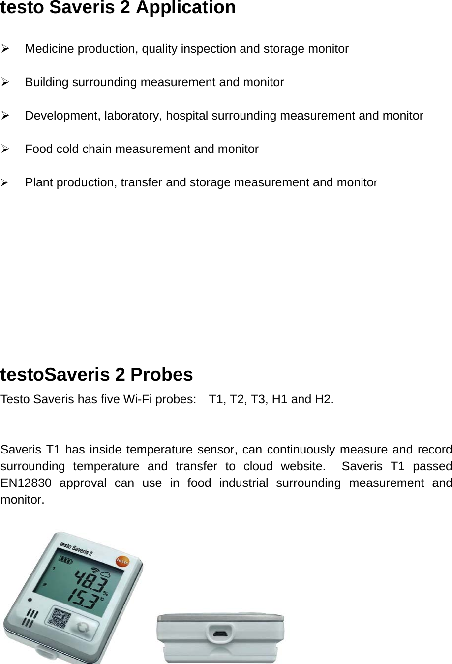 testo Saveris 2 Application     Medicine production, quality inspection and storage monitor   Building surrounding measurement and monitor   Development, laboratory, hospital surrounding measurement and monitor   Food cold chain measurement and monitor   Plant production, transfer and storage measurement and monitor        testoSaveris 2 Probes Testo Saveris has five Wi-Fi probes:    T1, T2, T3, H1 and H2.   Saveris T1 has inside temperature sensor, can continuously measure and record surrounding temperature and transfer to cloud website.  Saveris T1 passed EN12830  approval can use in food industrial surrounding measurement and monitor.      
