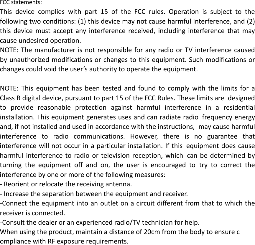  FCC statements: This device complies with part 15 of the FCC rules. Operation is subject to the following two conditions: (1) this device may not cause harmful interference, and (2) this device must accept any interference received, including interference that may cause undesired operation.  NOTE: The manufacturer is not responsible for any radio or TV interference caused by unauthorized modifications or changes to this equipment. Such modifications or changes could void the user&rsquo;s authority to operate the equipment.  NOTE: This equipment has been tested and found to comply with the limits for a Class B digital device, pursuant to part 15 of the FCC Rules. These limits are designed to provide reasonable protection against harmful interference in a residential installation. This equipment generates uses and can radiate radio frequency energy and, if not installed and used in accordance with the instructions, may cause harmful interference to radio communications. However, there is no guarantee that interference will not occur in a particular installation. If this equipment does cause harmful interference to radio or television reception, which can be determined by turning the equipment off and on, the user is encouraged to try to correct the interference by one or more of the following measures: ‐ Reorient or relocate the receiving antenna. ‐ Increase the separation between the equipment and receiver. ‐Connect the equipment into an outlet on a circuit different from that to which the receiver is connected. ‐Consult the dealer or an experienced radio/TV technician for help. When using the product, maintain a distance of 20cm from the body to ensure compliance with RF exposure requirements.        