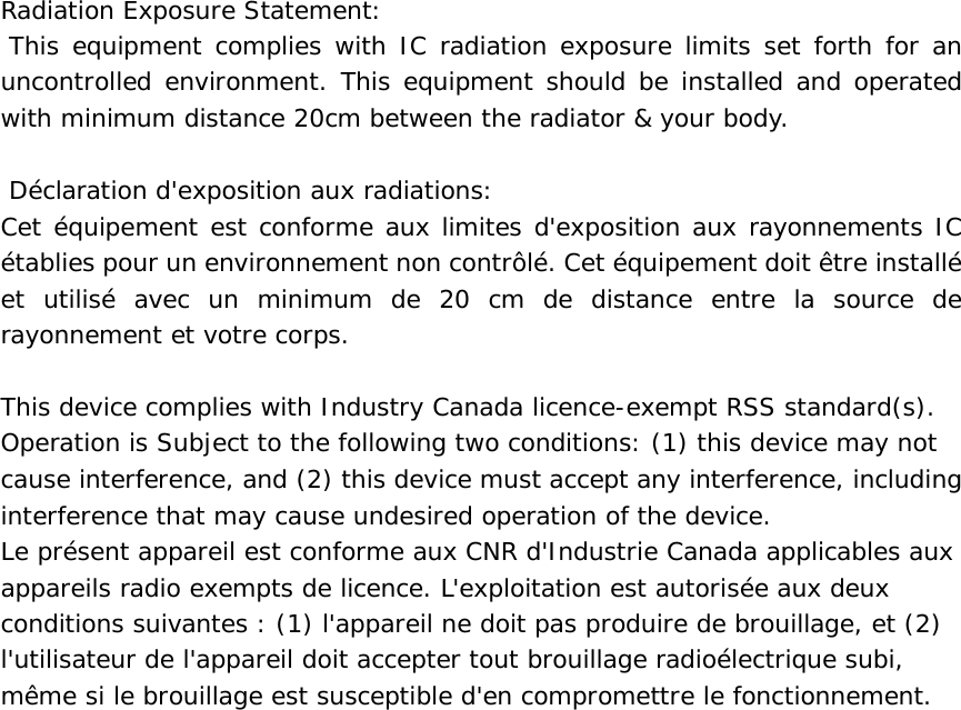Radiation Exposure Statement:  This equipment complies with IC radiation exposure limits set forth for an uncontrolled environment. This equipment should be installed and operated with minimum distance 20cm between the radiator &amp; your body.    D&eacute;claration d'exposition aux radiations: Cet &eacute;quipement est conforme aux limites d'exposition aux rayonnements IC &eacute;tablies pour un environnement non contr&ocirc;l&eacute;. Cet &eacute;quipement doit &ecirc;tre install&eacute; et utilis&eacute; avec un minimum de 20 cm de distance entre la source de rayonnement et votre corps.  This device complies with Industry Canada licence-exempt RSS standard(s). Operation is Subject to the following two conditions: (1) this device may not cause interference, and (2) this device must accept any interference, including interference that may cause undesired operation of the device. Le pr&eacute;sent appareil est conforme aux CNR d'Industrie Canada applicables aux appareils radio exempts de licence. L'exploitation est autoris&eacute;e aux deux conditions suivantes : (1) l'appareil ne doit pas produire de brouillage, et (2) l'utilisateur de l'appareil doit accepter tout brouillage radio&eacute;lectrique subi, m&ecirc;me si le brouillage est susceptible d'en compromettre le fonctionnement.  