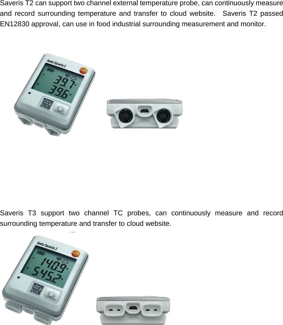    Saveris T2 can support two channel external temperature probe, can continuously measure and record surrounding temperature and transfer to cloud website.  Saveris T2 passed EN12830 approval, can use in food industrial surrounding measurement and monitor.          Saveris T3 support two channel TC probes, can continuously measure and record surrounding temperature and transfer to cloud website.             