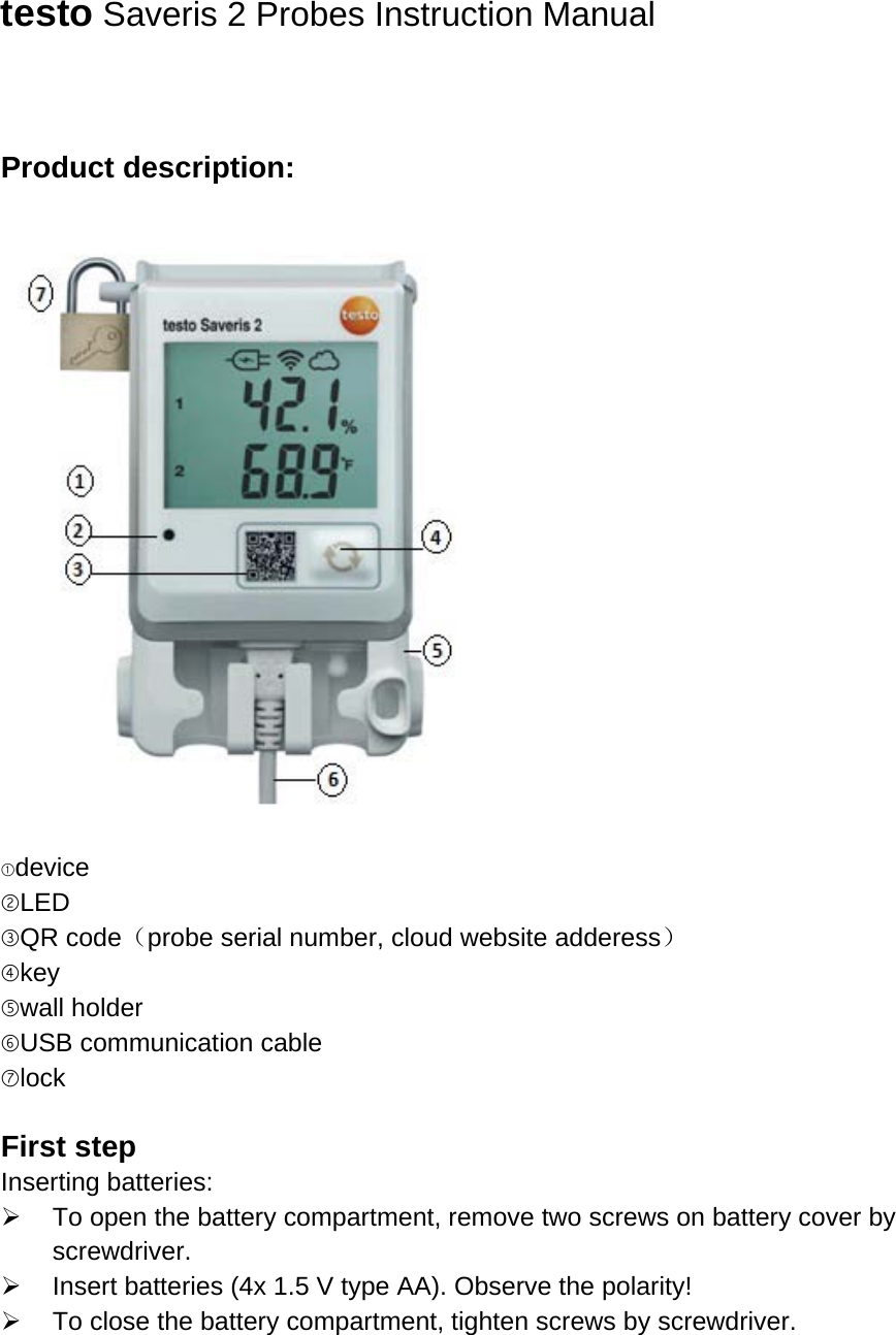   testo Saveris 2 Probes Instruction Manual   Product description:    ①device ②LED ③QR code（probe serial number, cloud website adderess） ④key ⑤wall holder ⑥USB communication cable ⑦lock  First step Inserting batteries:  To open the battery compartment, remove two screws on battery cover by screwdriver.  Insert batteries (4x 1.5 V type AA). Observe the polarity!  To close the battery compartment, tighten screws by screwdriver.  