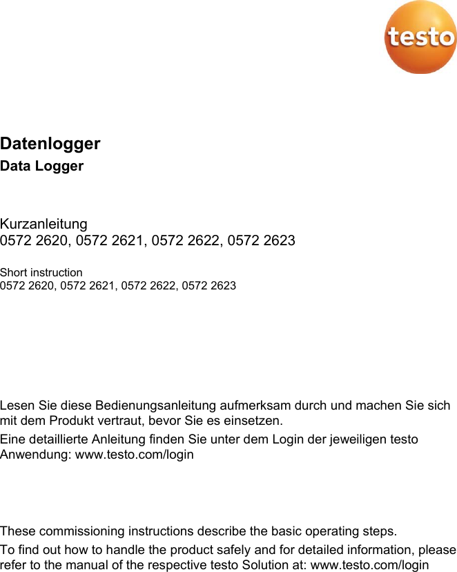 Pos: 1 /BAL/Vorlage- Module - kopieren/Tite lseite @ 14\mod_1379667 328971_6.docx @ 177061 @  @ 1     Datenlogger Data Logger  Kurzanleitung 0572 2620, 0572 2621, 0572 2622, 0572 2623 Short instruction 0572 2620, 0572 2621, 0572 2622, 0572 2623    === Ende der Liste f&uuml;r  Textmarke Inhalt === Pos: 4 /BAL/0970 2603 tes to Saveris Restauran t Datenlogger BAL/01 Sicher heit und Entsorgung/01 _01_04 BAL aufmerksa m lesen @ 20\mod_1476692057505_ 6.docx @ 248464 @  @ 1  Lesen Sie diese Bedienungsanleitung aufmerksam durch und machen Sie sich mit dem Produkt vertraut, bevor Sie es einsetzen. Eine detaillierte Anleitung finden Sie unter dem Login der jeweiligen testo Anwendung: www.testo.com/login    These commissioning instructions describe the basic operating steps. To find out how to handle the product safely and for detailed information, please refer to the manual of the respective testo Solution at: www.testo.com/login Pos: 5 /BAL/0970 2603 tes to Saveris Restauran t Datenlogger BAL/01 Sicher heit und Entsorgung/01 _00 Sicherheit und Ents orgung/&Uuml;1 Sicherhei t und Entsorgung @ 20\mod_1476 692218930_6.doc x @ 248499 @ 1 @ 1    
