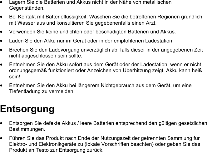  Lagern Sie die Batterien und Akkus nicht in der N&auml;he von metallischen Gegenst&auml;nden.   Bei Kontakt mit Batteriefl&uuml;ssigkeit: Waschen Sie die betroffenen Regionen gr&uuml;ndlich mit Wasser aus und konsultieren Sie gegebenenfalls einen Arzt.   Verwenden Sie keine undichten oder besch&auml;digten Batterien und Akkus.   Laden Sie den Akku nur im Ger&auml;t oder in der empfohlenen Ladestation.   Brechen Sie den Ladevorgang unverz&uuml;glich ab, falls dieser in der angegebenen Zeit nicht abgeschlossen sein sollte.   Entnehmen Sie den Akku sofort aus dem Ger&auml;t oder der Ladestation, wenn er nicht ordnungsgem&auml;&szlig; funktioniert oder Anzeichen von &Uuml;berhitzung zeigt. Akku kann hei&szlig; sein!  Entnehmen Sie den Akku bei l&auml;ngerem Nichtgebrauch aus dem Ger&auml;t, um eine Tiefentladung zu vermeiden. Pos: 13 /BAL/0970 2603 te sto Saveris Restau5_6. docx @ 248787 @ 2 @ 1  Entsorgung Pos: 16 /BAL/0970 2603 te sto Saveris Restauran t Datenlogger BAL/01 Si cherheit und Entsorgung/ 01_03 Entsorgung/Ents orgung @ 20\mod_147669 4686141_6.doc x @ 248859 @  @ 1   Entsorgen Sie defekte Akkus / leere Batterien entsprechend den g&uuml;ltigen gesetzlichen Bestimmungen.  F&uuml;hren Sie das Produkt nach Ende der Nutzungszeit der getrennten Sammlung f&uuml;r Elektro- und Elektronikger&auml;te zu (lokale Vorschriften beachten) oder geben Sie das Produkt an Testo zur Entsorgung zur&uuml;ck.  @ 1    
