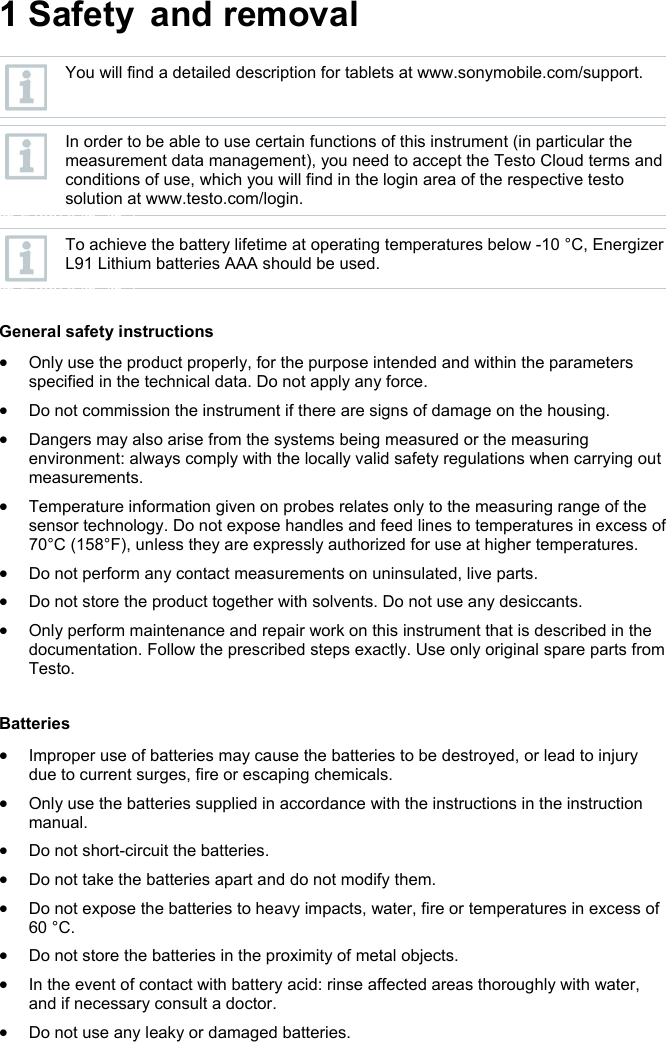 1 Safety and removal Pos: 6 /BAL/0970 2603 tes to Saveris Restauran t Datenlogger BAL/01 Sicher heit und Entsorgung/01 _01 Zu diesem Dokument/ &Uuml;2 Zu diesem Dokument @ 20\mod _1476692312890_6.doc x @ 248607 @ 2 @ 1   You will find a detailed description for tablets at www.sonymobile.com/support.   In order to be able to use certain functions of this instrument (in particular the measurement data management), you need to accept the Testo Cloud terms and conditions of use, which you will find in the login area of the respective testo solution at www.testo.com/login. @ 248679 @  @ 1     To achieve the battery lifetime at operating temperatures below -10 &deg;C, Energizer L91 Lithium batteries AAA should be used. @ 248679 @  @ 1    General safety instructions  Only use the product properly, for the purpose intended and within the parameters specified in the technical data. Do not apply any force.  Do not commission the instrument if there are signs of damage on the housing.  Dangers may also arise from the systems being measured or the measuring environment: always comply with the locally valid safety regulations when carrying out measurements.  Temperature information given on probes relates only to the measuring range of the sensor technology. Do not expose handles and feed lines to temperatures in excess of 70&deg;C (158&deg;F), unless they are expressly authorized for use at higher temperatures.  Do not perform any contact measurements on uninsulated, live parts.  Do not store the product together with solvents. Do not use any desiccants.  Only perform maintenance and repair work on this instrument that is described in the documentation. Follow the prescribed steps exactly. Use only original spare parts from Testo.  Pos: 12 /BAL/0970 2603 testo Saveris Restaurant Datenlogger BAL/01 Sicherheit _6.docx @ 248715 @  @ 1  Batteries  Improper use of batteries may cause the batteries to be destroyed, or lead to injury due to current surges, fire or escaping chemicals.   Only use the batteries supplied in accordance with the instructions in the instruction manual.   Do not short-circuit the batteries.   Do not take the batteries apart and do not modify them.   Do not expose the batteries to heavy impacts, water, fire or temperatures in excess of 60 &deg;C.   Do not store the batteries in the proximity of metal objects.    In the event of contact with battery acid: rinse affected areas thoroughly with water, and if necessary consult a doctor.   Do not use any leaky or damaged batteries.  