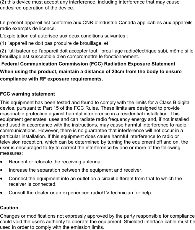 (2) this device must accept any interference, including interference that may cause undesired operation of the device.  Le pr&eacute;sent appareil est conforme aux CNR d'Industrie Canada applicables aux appareils radio exempts de licence.  L'exploitation est autoris&eacute;e aux deux conditions suivantes :  (1) l'appareil ne doit pas produire de brouillage, et  (2) l'utilisateur de l'appareil doit accepter tout   brouillage radio&eacute;lectrique subi, m&ecirc;me si le brouillage est susceptible d'en compromettre le fonctionnement.  Federal Communication Commission (FCC) Radiation Exposure Statement  When using the product, maintain a distance of 20cm from the body to ensure compliance with RF exposure requirements.   FCC warning statement This equipment has been tested and found to comply with the limits for a Class B digital device, pursuant to Part 15 of the FCC Rules. These limits are designed to provide reasonable protection against harmful interference in a residential installation. This equipment generates, uses and can radiate radio frequency energy and, if not installed and used in accordance with the instructions, may cause harmful interference to radio communications. However, there is no guarantee that interference will not occur in a particular installation. If this equipment does cause harmful interference to radio or television reception, which can be determined by turning the equipment off and on, the user is encouraged to try to correct the interference by one or more of the following measures:  Reorient or relocate the receiving antenna.  Increase the separation between the equipment and receiver.  Connect the equipment into an outlet on a circuit different from that to which the receiver is connected.  Consult the dealer or an experienced radio/TV technician for help.  Caution Changes or modifications not expressly approved by the party responsible for compliance could void the user's authority to operate the equipment. Shielded interface cable must be used in order to comply with the emission limits.    