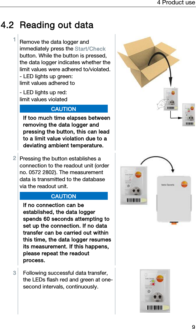 4 Product use 9 4.2 Reading out data 1  Remove the data logger and immediately press the Start/Check button. While the button is pressed, the data logger indicates whether the limit values were adhered to/violated. - LED lights up green: limit values adhered to - LED lights up red: limit values violated CAUTION If too much time elapses between removing the data logger and pressing the button, this can lead to a limit value violation due to a deviating ambient temperature.  2  Pressing the button establishes a connection to the readout unit (order no. 0572 2802). The measurement data is transmitted to the database via the readout unit.   CAUTION If no connection can be established, the data logger spends 60 seconds attempting to set up the connection. If no data transfer can be carried out within this time, the data logger resumes its measurement. If this happens, please repeat the readout process.   3  Following successful data transfer, the LEDs flash red and green at one-second intervals, continuously.   