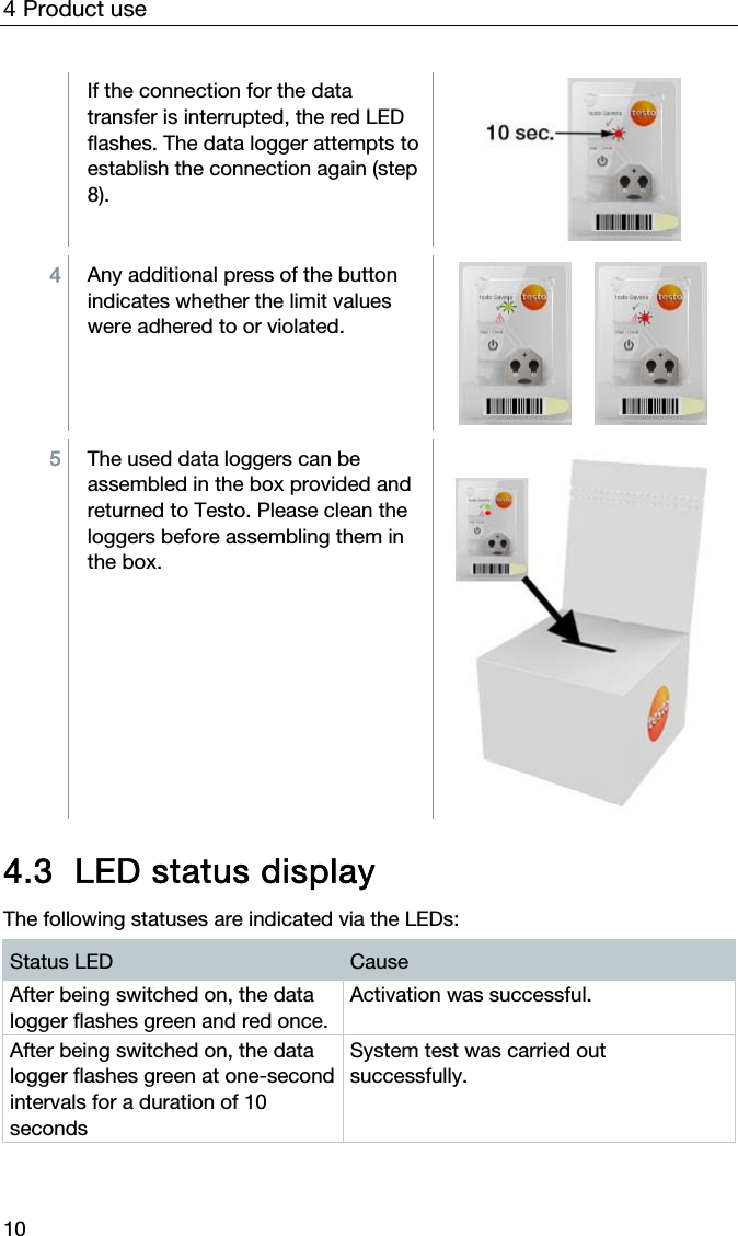 4 Product use 10  If the connection for the data transfer is interrupted, the red LED flashes. The data logger attempts to establish the connection again (step 8).   4  Any additional press of the button indicates whether the limit values were adhered to or violated.        5  The used data loggers can be assembled in the box provided and returned to Testo. Please clean the loggers before assembling them in the box.    4.3 LED status display  The following statuses are indicated via the LEDs: Status LED  Cause After being switched on, the data logger flashes green and red once. Activation was successful. After being switched on, the data logger flashes green at one-second intervals for a duration of 10 seconds System test was carried out successfully. 