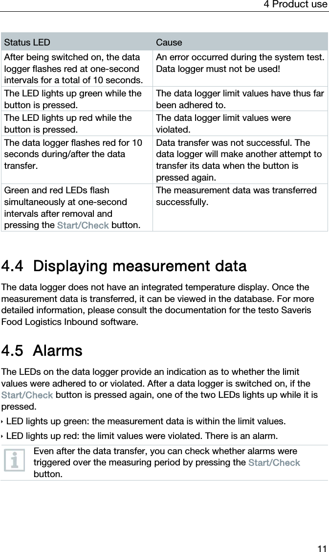 4 Product use 11 Status LED  Cause After being switched on, the data logger flashes red at one-second intervals for a total of 10 seconds. An error occurred during the system test. Data logger must not be used! The LED lights up green while the button is pressed. The data logger limit values have thus far been adhered to. The LED lights up red while the button is pressed. The data logger limit values were violated. The data logger flashes red for 10 seconds during/after the data transfer. Data transfer was not successful. The data logger will make another attempt to transfer its data when the button is pressed again. Green and red LEDs flash simultaneously at one-second intervals after removal and pressing the Start/Check button. The measurement data was transferred successfully.   4.4 Displaying measurement data  The data logger does not have an integrated temperature display. Once the measurement data is transferred, it can be viewed in the database. For more detailed information, please consult the documentation for the testo Saveris Food Logistics Inbound software.  4.5 Alarms The LEDs on the data logger provide an indication as to whether the limit values were adhered to or violated. After a data logger is switched on, if the Start/Check button is pressed again, one of the two LEDs lights up while it is pressed.   LED lights up green: the measurement data is within the limit values.  LED lights up red: the limit values were violated. There is an alarm.  Even after the data transfer, you can check whether alarms were triggered over the measuring period by pressing the Start/Check button.   