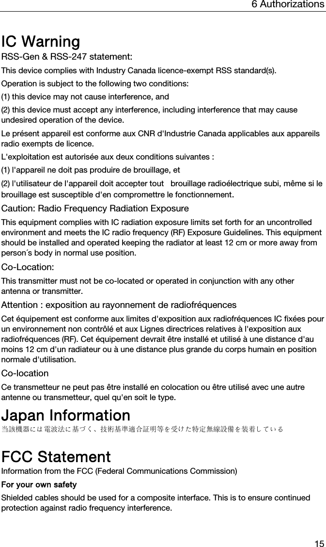 6 Authorizations 15 IC Warning RSS-Gen &amp; RSS-247 statement: This device complies with Industry Canada licence-exempt RSS standard(s). Operation is subject to the following two conditions:  (1) this device may not cause interference, and  (2) this device must accept any interference, including interference that may cause undesired operation of the device. Le pr&eacute;sent appareil est conforme aux CNR d'Industrie Canada applicables aux appareils radio exempts de licence.  L'exploitation est autoris&eacute;e aux deux conditions suivantes :  (1) l'appareil ne doit pas produire de brouillage, et  (2) l'utilisateur de l'appareil doit accepter tout   brouillage radio&eacute;lectrique subi, m&ecirc;me si le brouillage est susceptible d'en compromettre le fonctionnement. Caution: Radio Frequency Radiation Exposure This equipment complies with IC radiation exposure limits set forth for an uncontrolled environment and meets the IC radio frequency (RF) Exposure Guidelines. This equipment should be installed and operated keeping the radiator at least 12 cm or more away from person&acute;s body in normal use position. Co-Location:  This transmitter must not be co-located or operated in conjunction with any other antenna or transmitter. Attention : exposition au rayonnement de radiofr&eacute;quences Cet &eacute;quipement est conforme aux limites d'exposition aux radiofr&eacute;quences IC fix&eacute;es pour un environnement non contr&ocirc;l&eacute; et aux Lignes directrices relatives &agrave; l'exposition aux radiofr&eacute;quences (RF). Cet &eacute;quipement devrait &ecirc;tre install&eacute; et utilis&eacute; &agrave; une distance d'au moins 12 cm d'un radiateur ou &agrave; une distance plus grande du corps humain en position normale d'utilisation. Co-location Ce transmetteur ne peut pas &ecirc;tre install&eacute; en colocation ou &ecirc;tre utilis&eacute; avec une autre antenne ou transmetteur, quel qu'en soit le type. Japan Information 当該機器には電波法に基づく、技術基準適合証明等を受けた特定無線設備を装着している  FCC Statement Information from the FCC (Federal Communications Commission) For your own safety Shielded cables should be used for a composite interface. This is to ensure continued protection against radio frequency interference.  