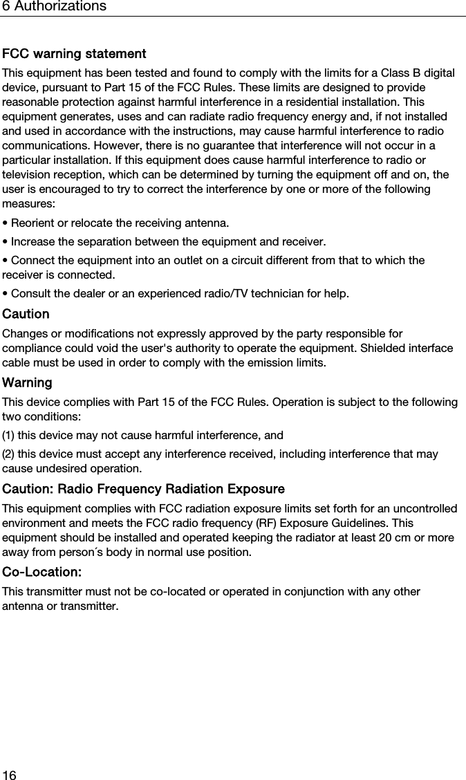 6 Authorizations 16 FCC warning statement This equipment has been tested and found to comply with the limits for a Class B digital device, pursuant to Part 15 of the FCC Rules. These limits are designed to provide reasonable protection against harmful interference in a residential installation. This equipment generates, uses and can radiate radio frequency energy and, if not installed and used in accordance with the instructions, may cause harmful interference to radio communications. However, there is no guarantee that interference will not occur in a particular installation. If this equipment does cause harmful interference to radio or television reception, which can be determined by turning the equipment off and on, the user is encouraged to try to correct the interference by one or more of the following measures: &bull; Reorient or relocate the receiving antenna. &bull; Increase the separation between the equipment and receiver. &bull; Connect the equipment into an outlet on a circuit different from that to which the receiver is connected. &bull; Consult the dealer or an experienced radio/TV technician for help. Caution Changes or modifications not expressly approved by the party responsible for compliance could void the user's authority to operate the equipment. Shielded interface cable must be used in order to comply with the emission limits. Warning This device complies with Part 15 of the FCC Rules. Operation is subject to the following two conditions: (1) this device may not cause harmful interference, and (2) this device must accept any interference received, including interference that may cause undesired operation. Caution: Radio Frequency Radiation Exposure This equipment complies with FCC radiation exposure limits set forth for an uncontrolled environment and meets the FCC radio frequency (RF) Exposure Guidelines. This equipment should be installed and operated keeping the radiator at least 20 cm or more away from person&acute;s body in normal use position. Co-Location:  This transmitter must not be co-located or operated in conjunction with any other antenna or transmitter.   