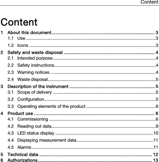 Content   Content 1 About this document ............................................................................  3 1.1 Use ......................................................................................................... 3 1.2 Icons ...................................................................................................... 3 2 Safety and waste disposal ................................................................... 4 2.1 Intended purpose ................................................................................... 4 2.2 Safety instructions.................................................................................. 4 2.3 Warning notices ..................................................................................... 4 2.4 Waste disposal ....................................................................................... 5 3 Description of the instrument ............................................................... 5 3.1 Scope of delivery ................................................................................... 5 3.2 Configuration .......................................................................................... 5 3.3 Operating elements of the product ........................................................ 6 4 Product use ......................................................................................... 6 4.1 Commissioning ...................................................................................... 6 4.2 Reading out data .................................................................................... 9 4.3 LED status display ............................................................................... 10 4.4 Displaying measurement data .............................................................. 11 4.5 Alarms .................................................................................................. 11 5 Technical data ................................................................................... 12 6 Authorizations ....................................................................................  13    