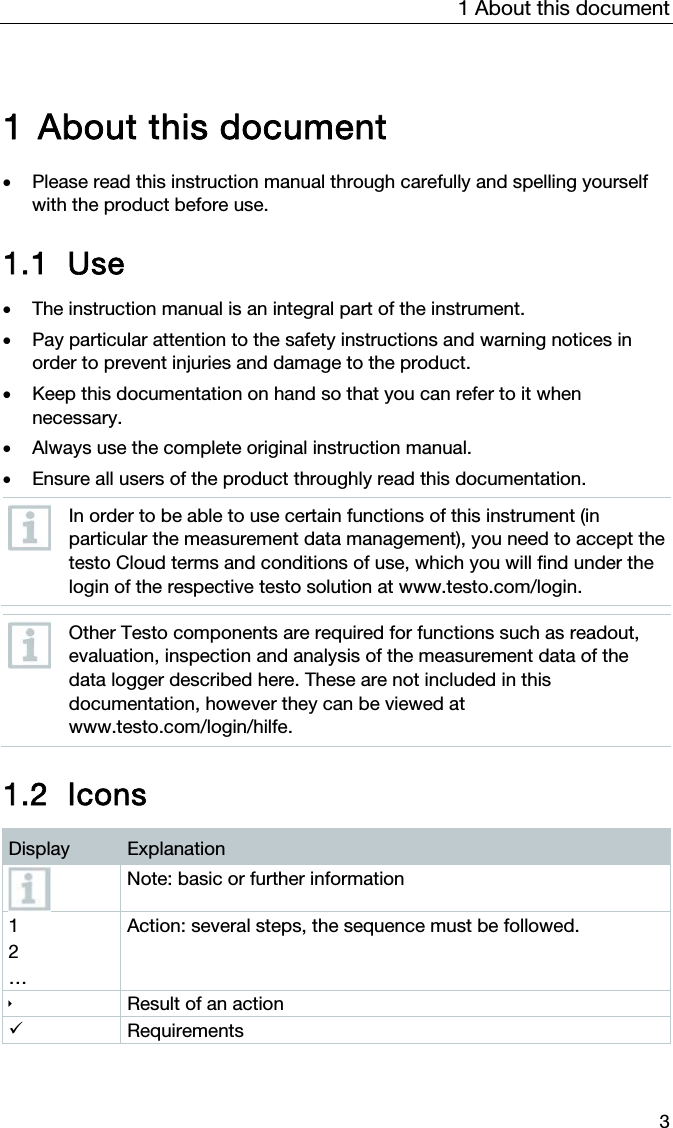 1 About this document 3  1 About this document   Please read this instruction manual through carefully and spelling yourself with the product before use.  1.1 Use   The instruction manual is an integral part of the instrument.   Pay particular attention to the safety instructions and warning notices in order to prevent injuries and damage to the product.  Keep this documentation on hand so that you can refer to it when necessary.  Always use the complete original instruction manual.   Ensure all users of the product throughly read this documentation.  In order to be able to use certain functions of this instrument (in particular the measurement data management), you need to accept the testo Cloud terms and conditions of use, which you will find under the login of the respective testo solution at www.testo.com/login.   Other Testo components are required for functions such as readout, evaluation, inspection and analysis of the measurement data of the data logger described here. These are not included in this documentation, however they can be viewed at www.testo.com/login/hilfe.   1.2 Icons  Display  Explanation  Note: basic or further information 1 2 &hellip; Action: several steps, the sequence must be followed.  Result of an action  Requirements   