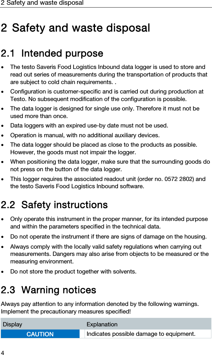 2 Safety and waste disposal 4 2 Safety and waste disposal  2.1 Intended purpose  The testo Saveris Food Logistics Inbound data logger is used to store and read out series of measurements during the transportation of products that are subject to cold chain requirements. .   Configuration is customer-specific and is carried out during production at Testo. No subsequent modification of the configuration is possible.   The data logger is designed for single use only. Therefore it must not be used more than once.   Data loggers with an expired use-by date must not be used.  Operation is manual, with no additional auxiliary devices.   The data logger should be placed as close to the products as possible. However, the goods must not impair the logger.   When positioning the data logger, make sure that the surrounding goods do not press on the button of the data logger.  This logger requires the associated readout unit (order no. 0572 2802) and the testo Saveris Food Logistics Inbound software.  2.2 Safety instructions   Only operate this instrument in the proper manner, for its intended purpose and within the parameters specified in the technical data.    Do not operate the instrument if there are signs of damage on the housing.   Always comply with the locally valid safety regulations when carrying out measurements. Dangers may also arise from objects to be measured or the measuring environment.    Do not store the product together with solvents.   2.3 Warning notices  Always pay attention to any information denoted by the following warnings. Implement the precautionary measures specified!  Display  Explanation CAUTION  Indicates possible damage to equipment.  
