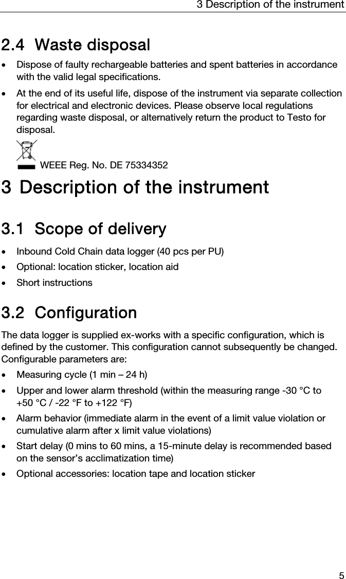 3 Description of the instrument 5  2.4 Waste disposal   Dispose of faulty rechargeable batteries and spent batteries in accordance with the valid legal specifications.   At the end of its useful life, dispose of the instrument via separate collection for electrical and electronic devices. Please observe local regulations regarding waste disposal, or alternatively return the product to Testo for disposal.   WEEE Reg. No. DE 75334352  3 Description of the instrument  3.1 Scope of delivery  Inbound Cold Chain data logger (40 pcs per PU)  Optional: location sticker, location aid  Short instructions  3.2 Configuration The data logger is supplied ex-works with a specific configuration, which is defined by the customer. This configuration cannot subsequently be changed. Configurable parameters are:  Measuring cycle (1 min &ndash; 24 h)  Upper and lower alarm threshold (within the measuring range -30 &deg;C to +50 &deg;C / -22 &deg;F to +122 &deg;F)  Alarm behavior (immediate alarm in the event of a limit value violation or cumulative alarm after x limit value violations)  Start delay (0 mins to 60 mins, a 15-minute delay is recommended based on the sensor&rsquo;s acclimatization time)  Optional accessories: location tape and location sticker 