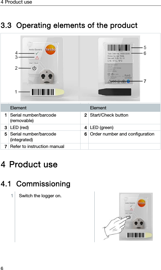 4 Product use 6  3.3 Operating elements of the product   Element   Element 1  Serial number/barcode (removable) 2  Start/Check button  3  LED (red)  4  LED (green) 5  Serial number/barcode (integrated) 6  Order number and configuration  7  Refer to instruction manual     4 Product use  4.1 Commissioning 1  Switch the logger on.   